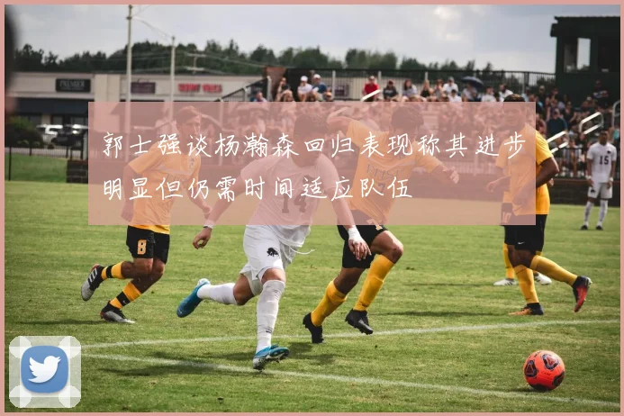 郭士强谈杨瀚森回归表现称其进步明显但仍需时间适应队伍