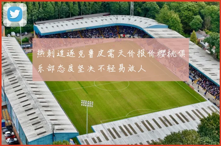 热刺追逐克鲁皮需天价报价樱桃俱乐部态度坚决不轻易放人