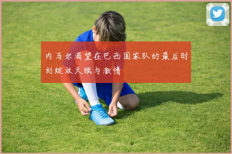 内马尔渴望在巴西国家队的最后时刻绽放天赋与激情