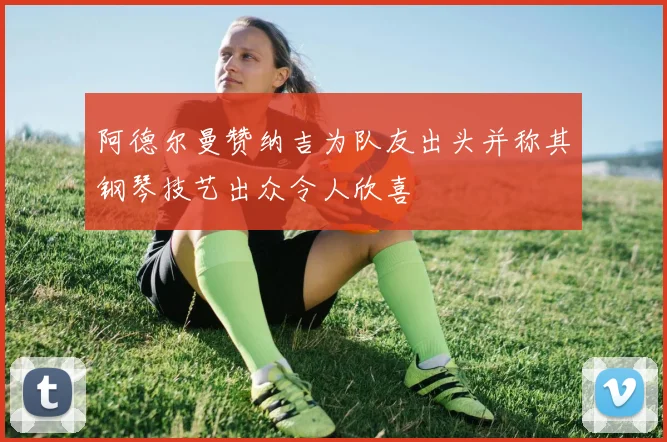 阿德尔曼赞纳吉为队友出头并称其钢琴技艺出众令人欣喜