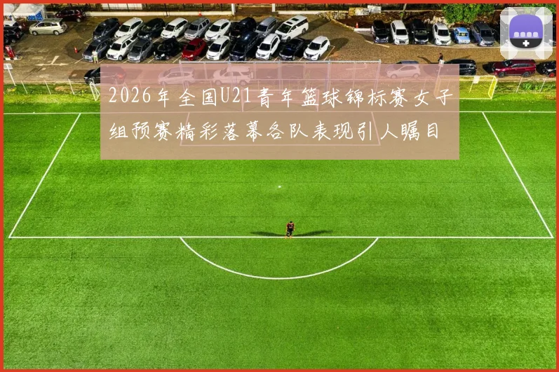 2026年全国U21青年篮球锦标赛女子组预赛精彩落幕各队表现引人瞩目