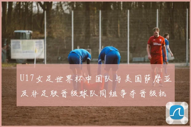 U17女足世界杯中国队与美国萨摩亚及非足联晋级球队同组争夺晋级机会