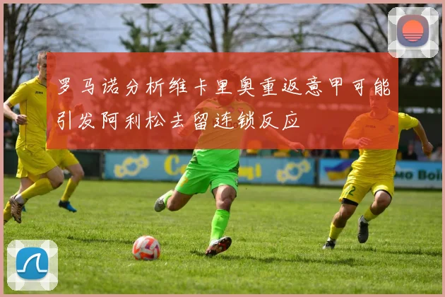罗马诺分析维卡里奥重返意甲可能引发阿利松去留连锁反应