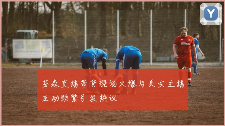 芬森直播带货现场火爆与美女主播互动频繁引发热议