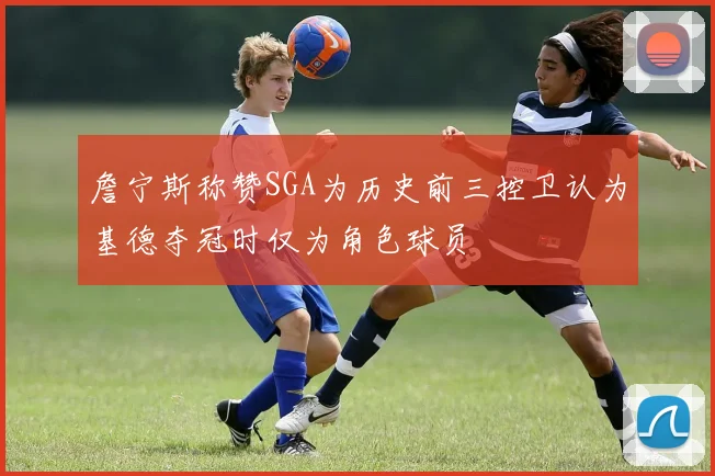 詹宁斯称赞SGA为历史前三控卫认为基德夺冠时仅为角色球员