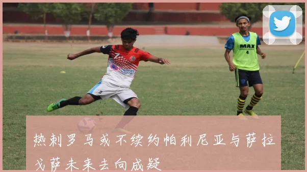 热刺罗马或不续约帕利尼亚与萨拉戈萨未来去向成疑