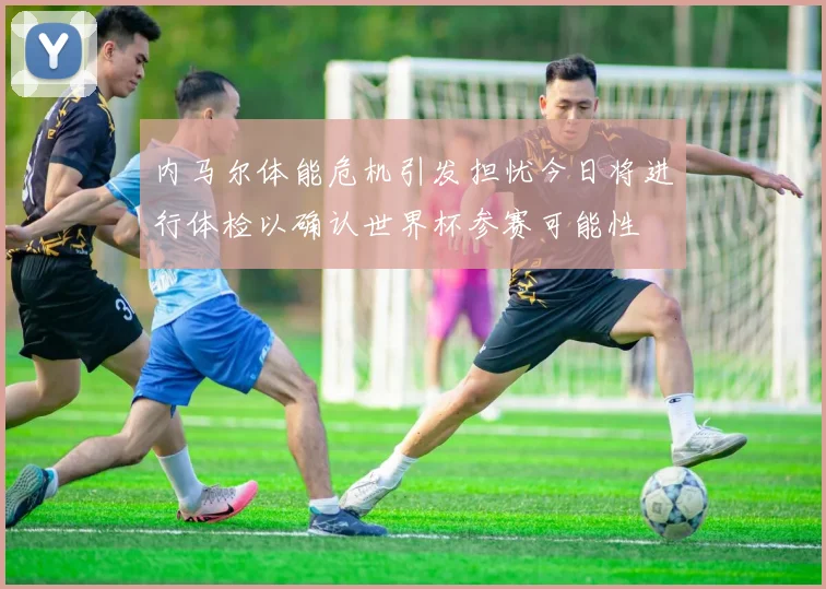 内马尔体能危机引发担忧今日将进行体检以确认世界杯参赛可能性