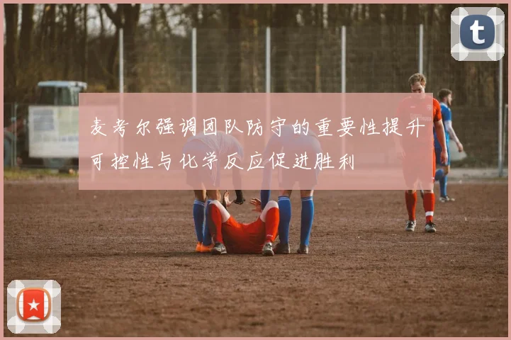 麦考尔强调团队防守的重要性提升可控性与化学反应促进胜利