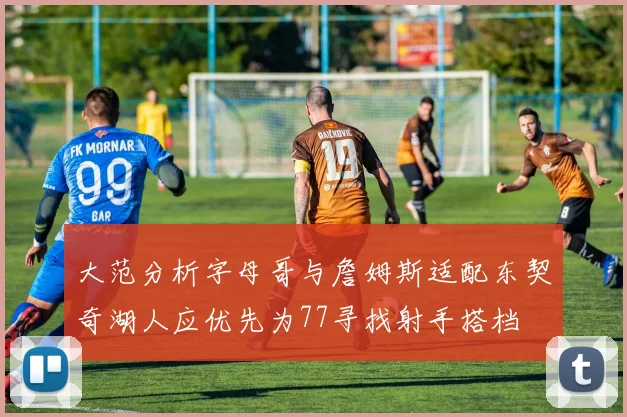 大范分析字母哥与詹姆斯适配东契奇湖人应优先为77寻找射手搭档