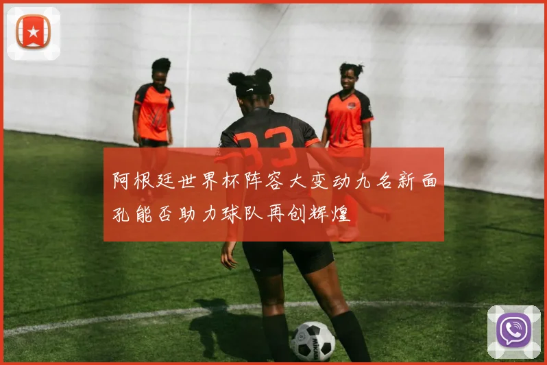 阿根廷世界杯阵容大变动九名新面孔能否助力球队再创辉煌