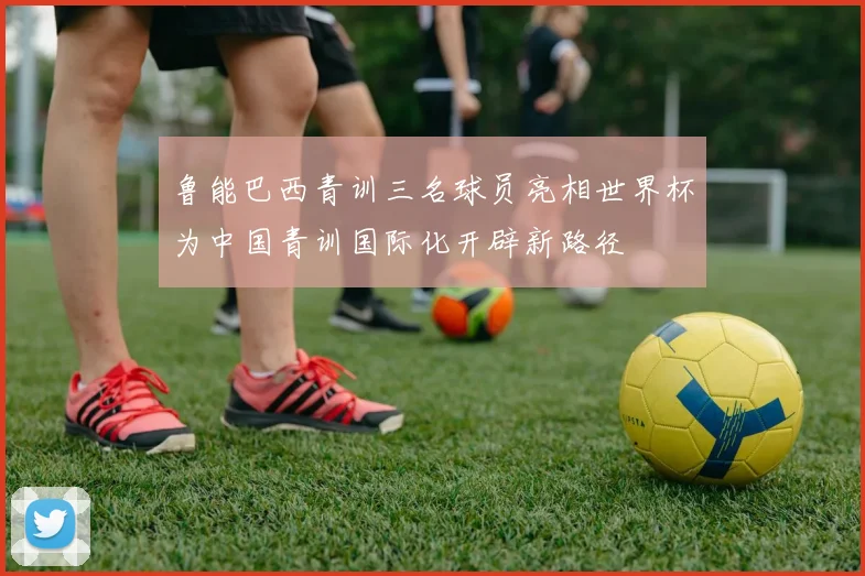 鲁能巴西青训三名球员亮相世界杯为中国青训国际化开辟新路径