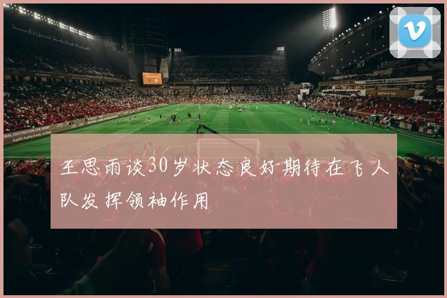 王思雨谈30岁状态良好期待在飞人队发挥领袖作用