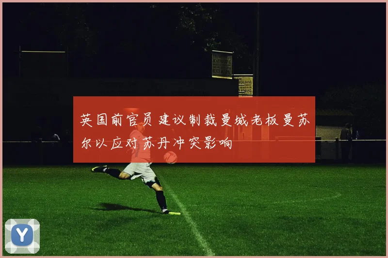 英国前官员建议制裁曼城老板曼苏尔以应对苏丹冲突影响