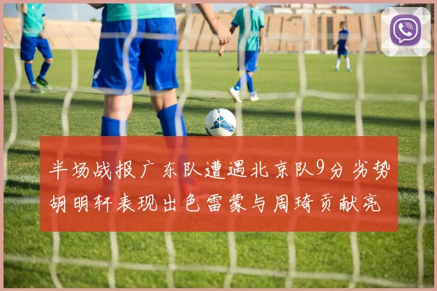 半场战报广东队遭遇北京队9分劣势胡明轩表现出色雷蒙与周琦贡献亮眼数据