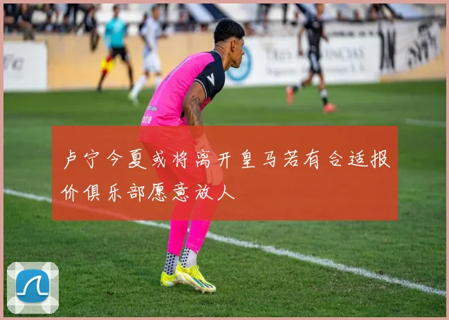 卢宁今夏或将离开皇马若有合适报价俱乐部愿意放人